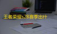 王者荣耀s28赛季出什么新英雄